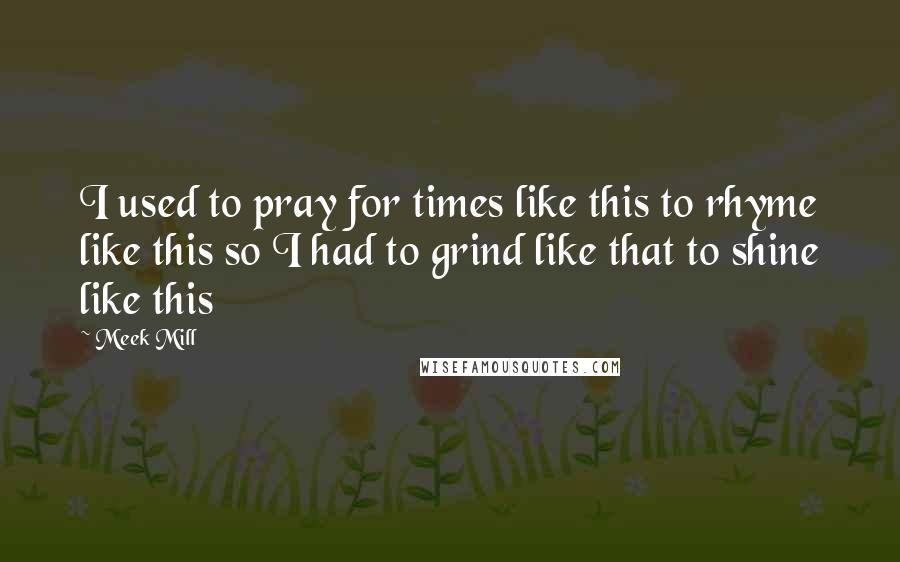 Meek Mill Quotes: I used to pray for times like this to rhyme like this so I had to grind like that to shine like this
