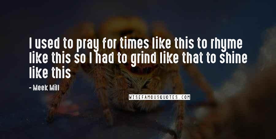 Meek Mill Quotes: I used to pray for times like this to rhyme like this so I had to grind like that to shine like this