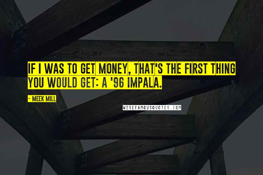 Meek Mill Quotes: If I was to get money, that's the first thing you would get: a '96 Impala.