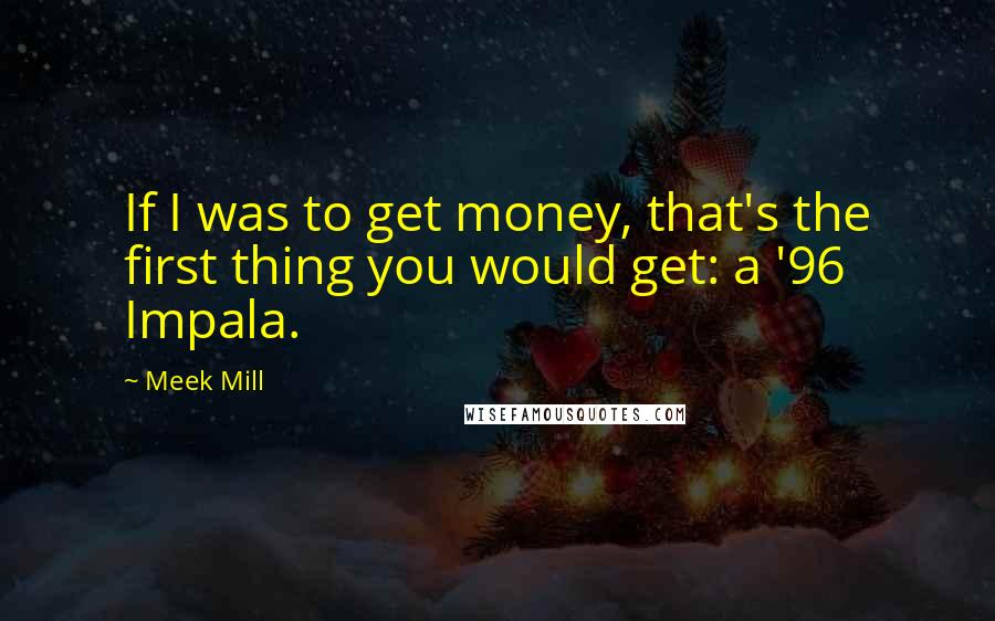 Meek Mill Quotes: If I was to get money, that's the first thing you would get: a '96 Impala.