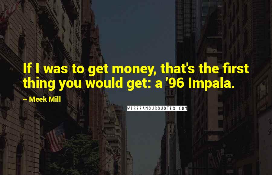 Meek Mill Quotes: If I was to get money, that's the first thing you would get: a '96 Impala.