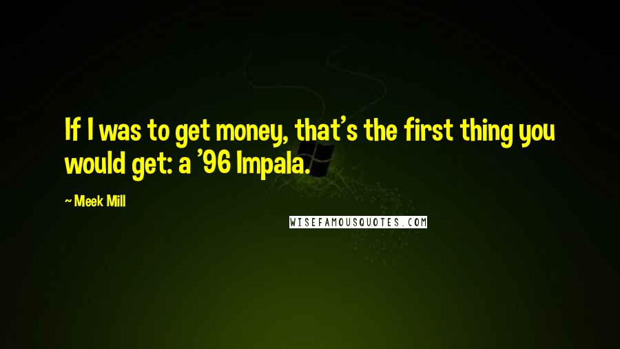 Meek Mill Quotes: If I was to get money, that's the first thing you would get: a '96 Impala.