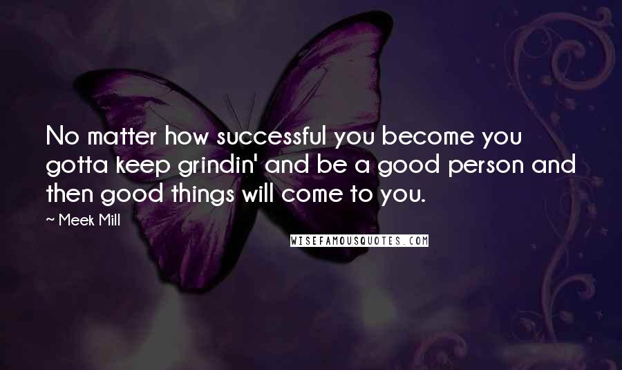 Meek Mill Quotes: No matter how successful you become you gotta keep grindin' and be a good person and then good things will come to you.