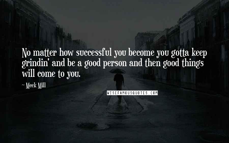 Meek Mill Quotes: No matter how successful you become you gotta keep grindin' and be a good person and then good things will come to you.