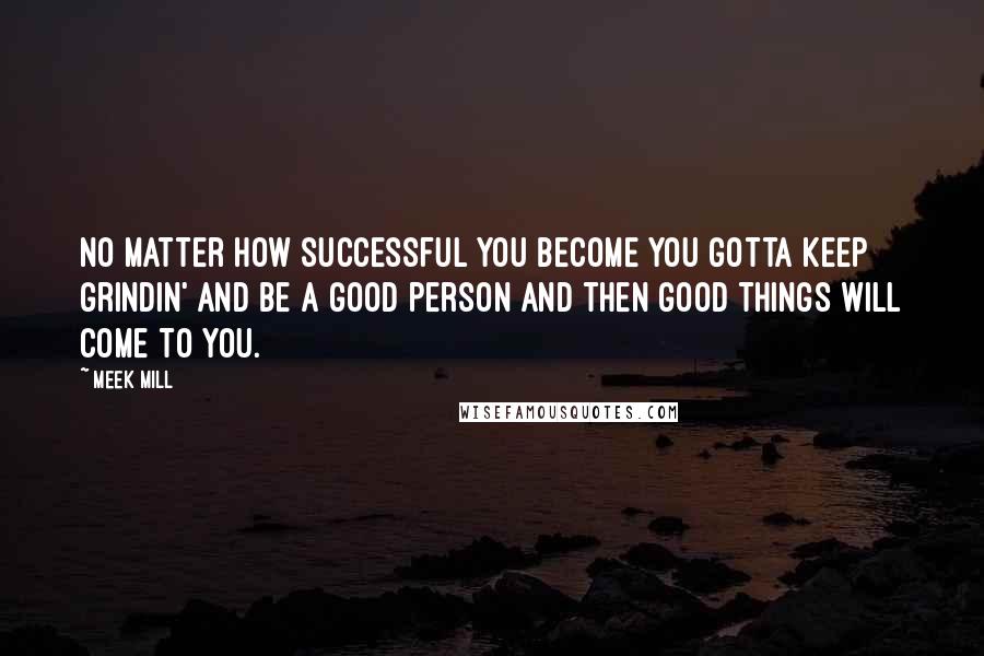 Meek Mill Quotes: No matter how successful you become you gotta keep grindin' and be a good person and then good things will come to you.