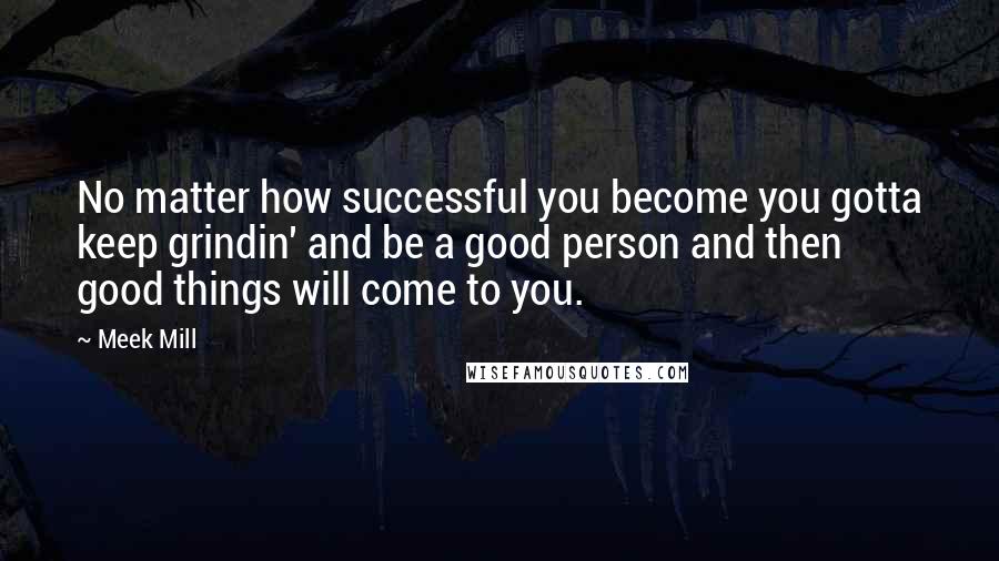 Meek Mill Quotes: No matter how successful you become you gotta keep grindin' and be a good person and then good things will come to you.