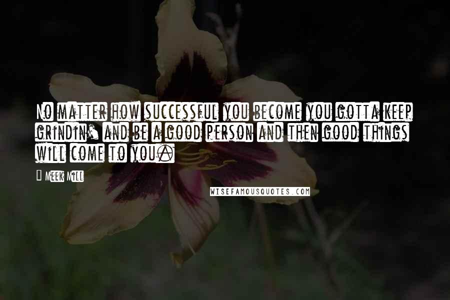 Meek Mill Quotes: No matter how successful you become you gotta keep grindin' and be a good person and then good things will come to you.
