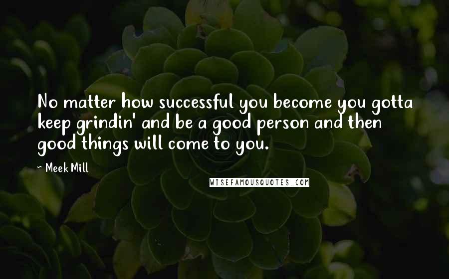 Meek Mill Quotes: No matter how successful you become you gotta keep grindin' and be a good person and then good things will come to you.