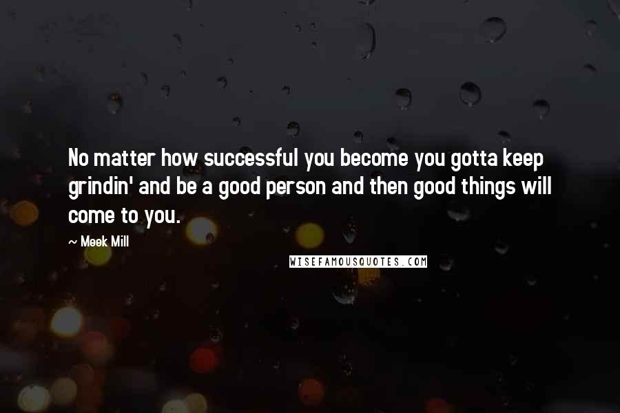 Meek Mill Quotes: No matter how successful you become you gotta keep grindin' and be a good person and then good things will come to you.