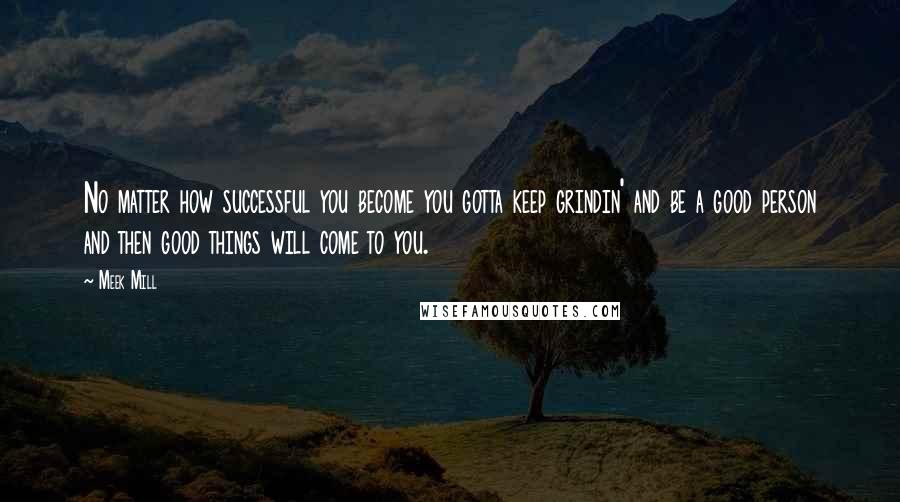 Meek Mill Quotes: No matter how successful you become you gotta keep grindin' and be a good person and then good things will come to you.