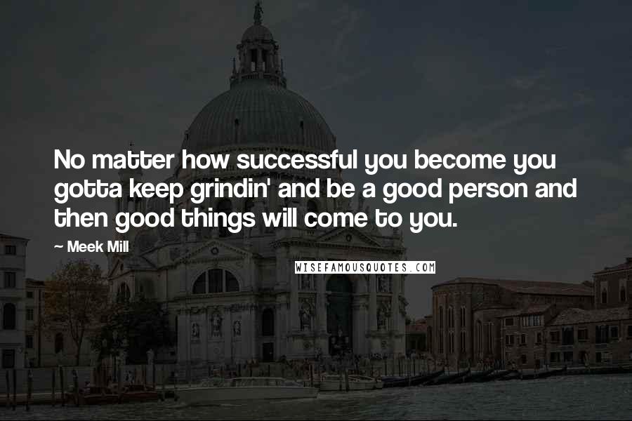Meek Mill Quotes: No matter how successful you become you gotta keep grindin' and be a good person and then good things will come to you.