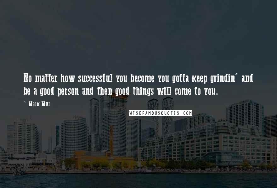 Meek Mill Quotes: No matter how successful you become you gotta keep grindin' and be a good person and then good things will come to you.