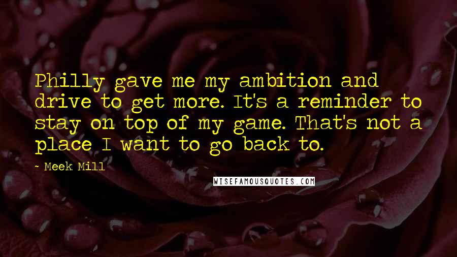 Meek Mill Quotes: Philly gave me my ambition and drive to get more. It's a reminder to stay on top of my game. That's not a place I want to go back to.