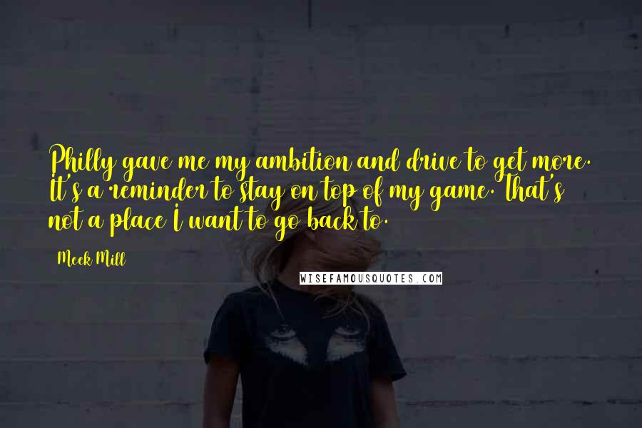 Meek Mill Quotes: Philly gave me my ambition and drive to get more. It's a reminder to stay on top of my game. That's not a place I want to go back to.