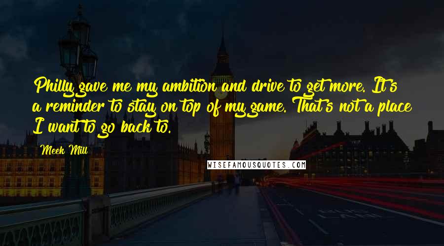 Meek Mill Quotes: Philly gave me my ambition and drive to get more. It's a reminder to stay on top of my game. That's not a place I want to go back to.