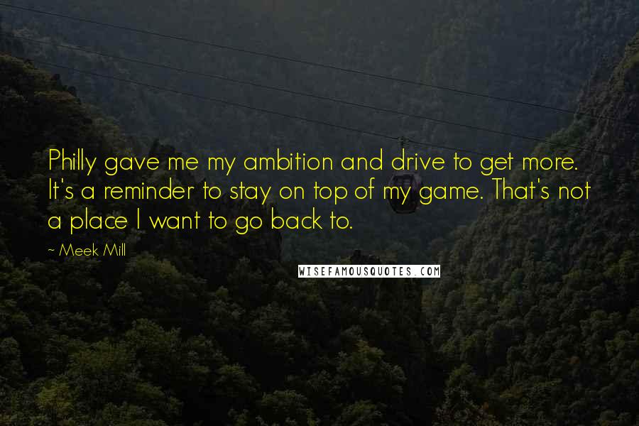 Meek Mill Quotes: Philly gave me my ambition and drive to get more. It's a reminder to stay on top of my game. That's not a place I want to go back to.