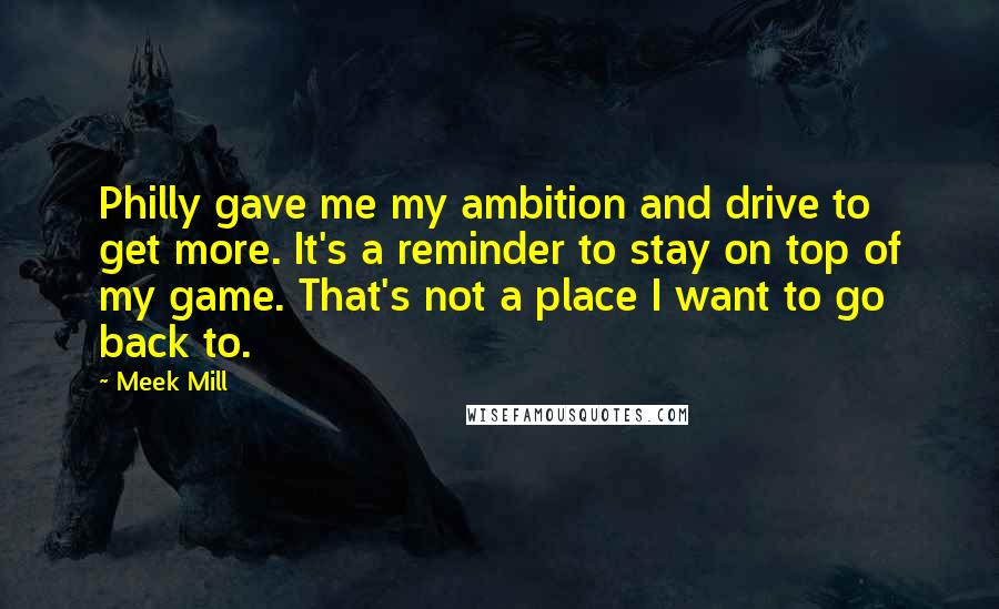 Meek Mill Quotes: Philly gave me my ambition and drive to get more. It's a reminder to stay on top of my game. That's not a place I want to go back to.