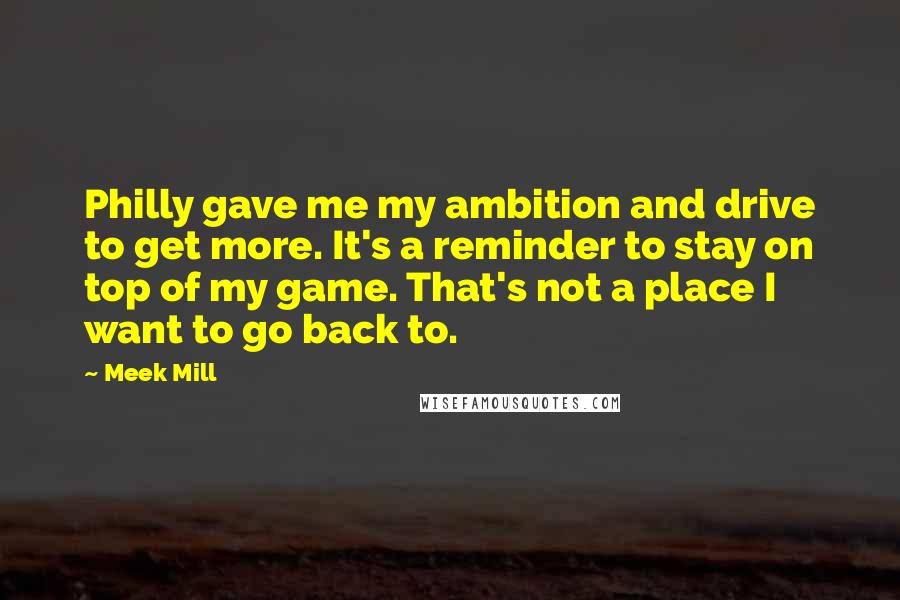 Meek Mill Quotes: Philly gave me my ambition and drive to get more. It's a reminder to stay on top of my game. That's not a place I want to go back to.