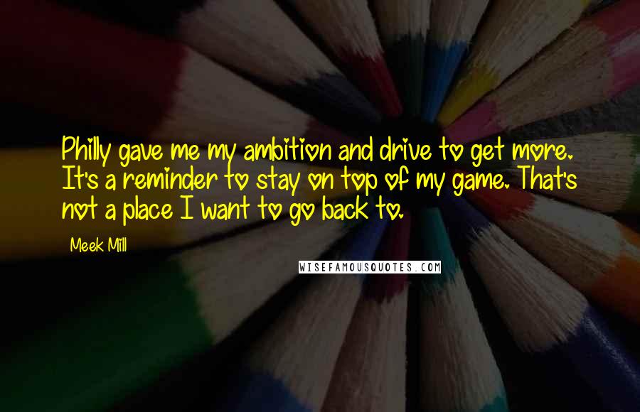 Meek Mill Quotes: Philly gave me my ambition and drive to get more. It's a reminder to stay on top of my game. That's not a place I want to go back to.
