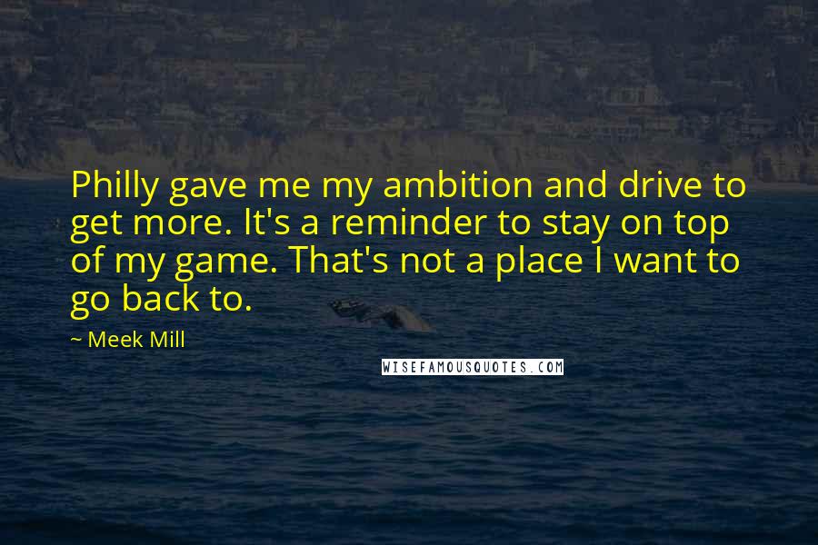 Meek Mill Quotes: Philly gave me my ambition and drive to get more. It's a reminder to stay on top of my game. That's not a place I want to go back to.