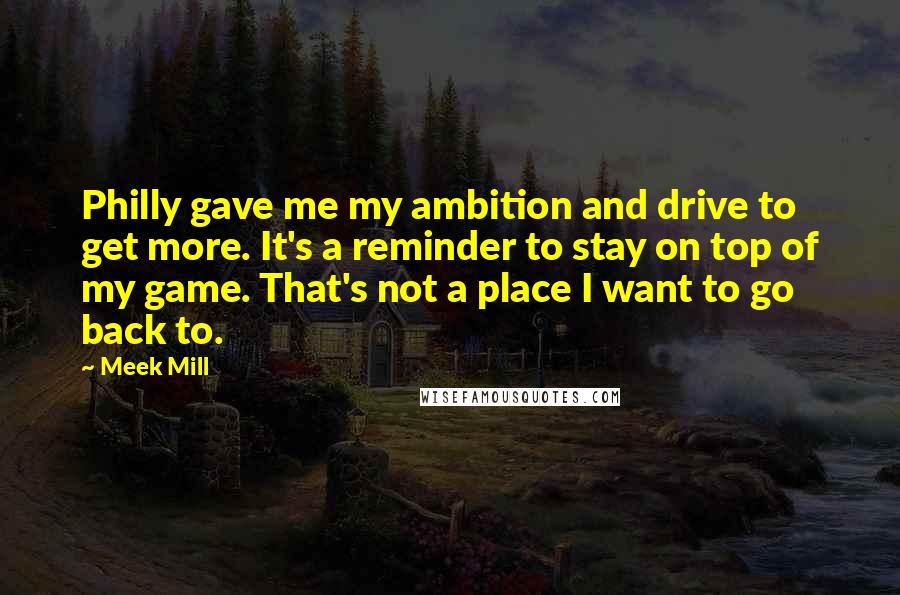 Meek Mill Quotes: Philly gave me my ambition and drive to get more. It's a reminder to stay on top of my game. That's not a place I want to go back to.