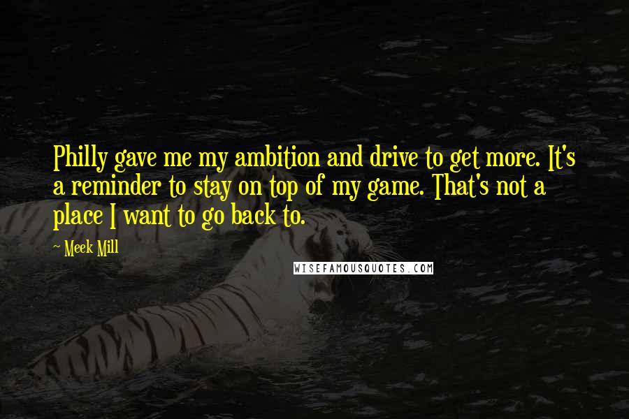 Meek Mill Quotes: Philly gave me my ambition and drive to get more. It's a reminder to stay on top of my game. That's not a place I want to go back to.