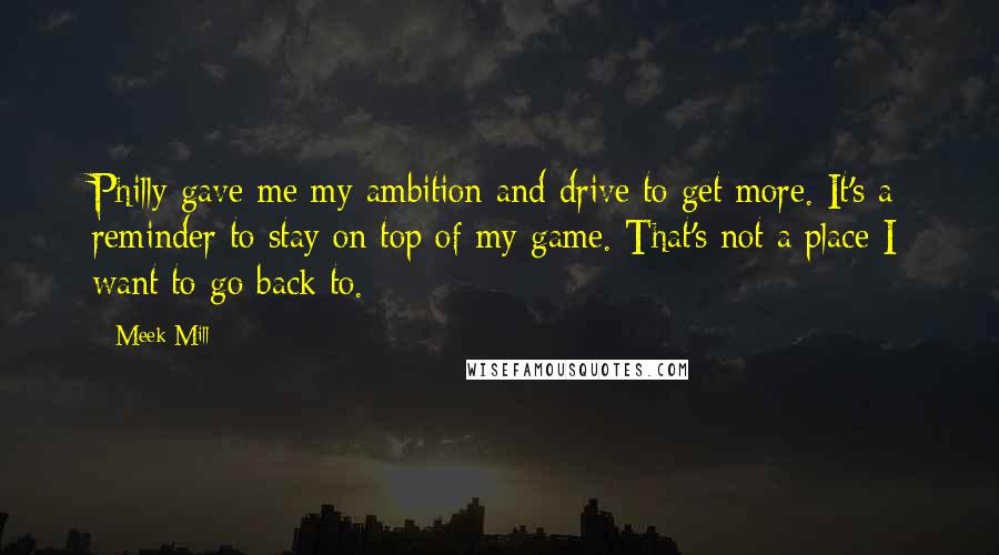 Meek Mill Quotes: Philly gave me my ambition and drive to get more. It's a reminder to stay on top of my game. That's not a place I want to go back to.