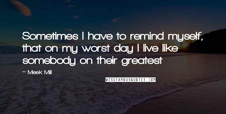 Meek Mill Quotes: Sometimes I have to remind myself, that on my worst day I live like somebody on their greatest