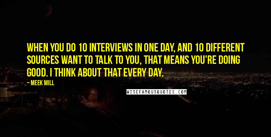 Meek Mill Quotes: When you do 10 interviews in one day, and 10 different sources want to talk to you, that means you're doing good. I think about that every day.