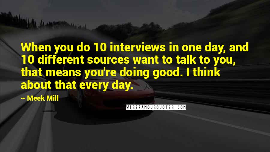 Meek Mill Quotes: When you do 10 interviews in one day, and 10 different sources want to talk to you, that means you're doing good. I think about that every day.