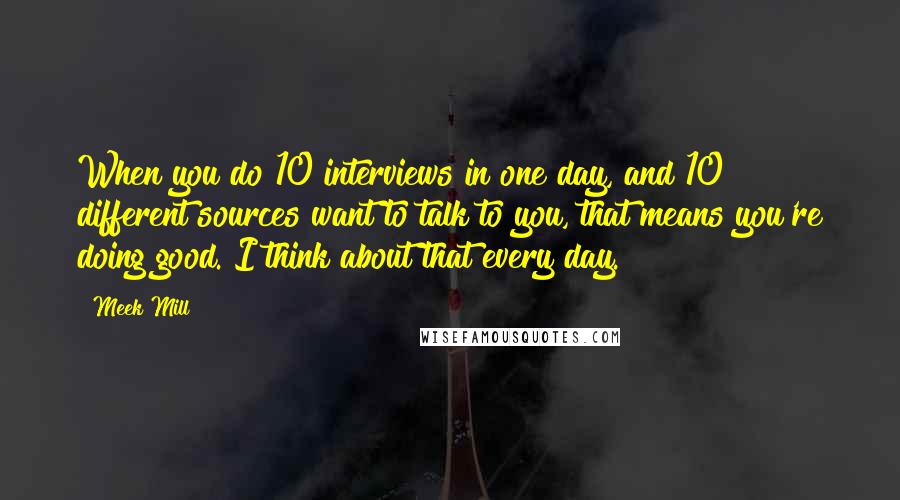 Meek Mill Quotes: When you do 10 interviews in one day, and 10 different sources want to talk to you, that means you're doing good. I think about that every day.