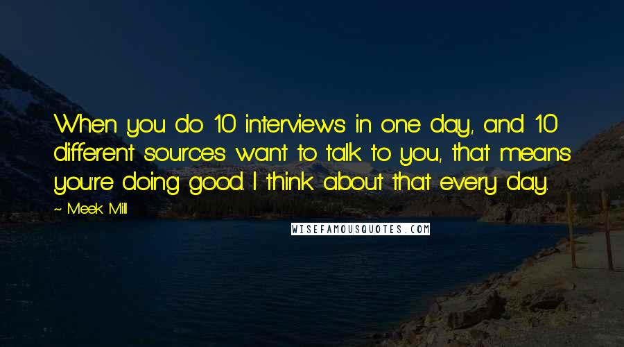 Meek Mill Quotes: When you do 10 interviews in one day, and 10 different sources want to talk to you, that means you're doing good. I think about that every day.