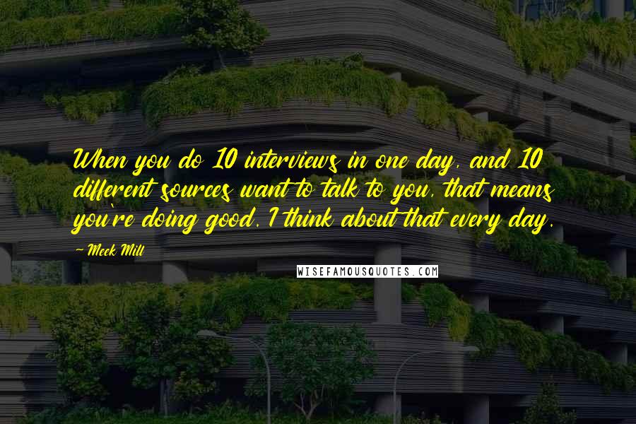 Meek Mill Quotes: When you do 10 interviews in one day, and 10 different sources want to talk to you, that means you're doing good. I think about that every day.