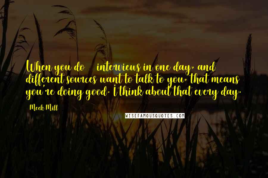 Meek Mill Quotes: When you do 10 interviews in one day, and 10 different sources want to talk to you, that means you're doing good. I think about that every day.