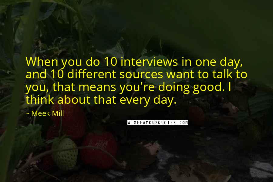 Meek Mill Quotes: When you do 10 interviews in one day, and 10 different sources want to talk to you, that means you're doing good. I think about that every day.