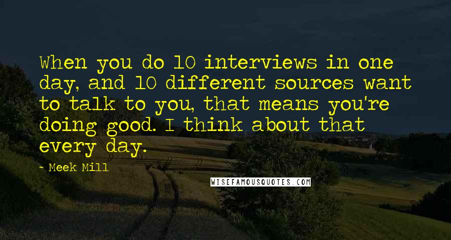 Meek Mill Quotes: When you do 10 interviews in one day, and 10 different sources want to talk to you, that means you're doing good. I think about that every day.