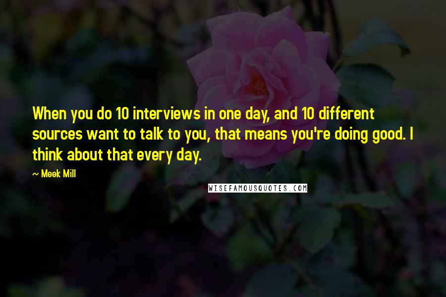 Meek Mill Quotes: When you do 10 interviews in one day, and 10 different sources want to talk to you, that means you're doing good. I think about that every day.