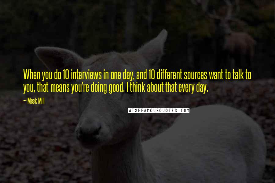 Meek Mill Quotes: When you do 10 interviews in one day, and 10 different sources want to talk to you, that means you're doing good. I think about that every day.