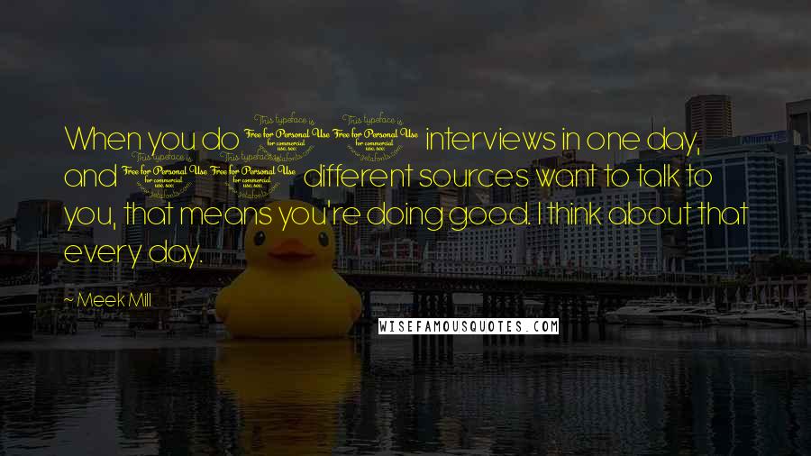 Meek Mill Quotes: When you do 10 interviews in one day, and 10 different sources want to talk to you, that means you're doing good. I think about that every day.