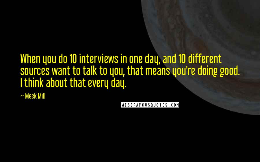 Meek Mill Quotes: When you do 10 interviews in one day, and 10 different sources want to talk to you, that means you're doing good. I think about that every day.