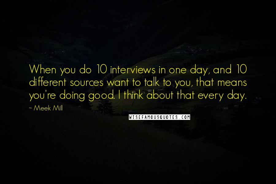 Meek Mill Quotes: When you do 10 interviews in one day, and 10 different sources want to talk to you, that means you're doing good. I think about that every day.