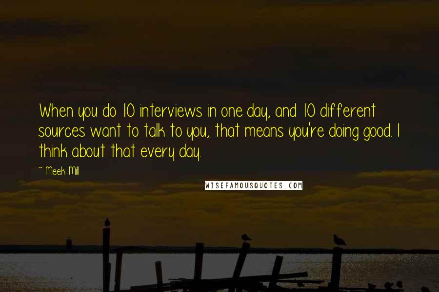 Meek Mill Quotes: When you do 10 interviews in one day, and 10 different sources want to talk to you, that means you're doing good. I think about that every day.