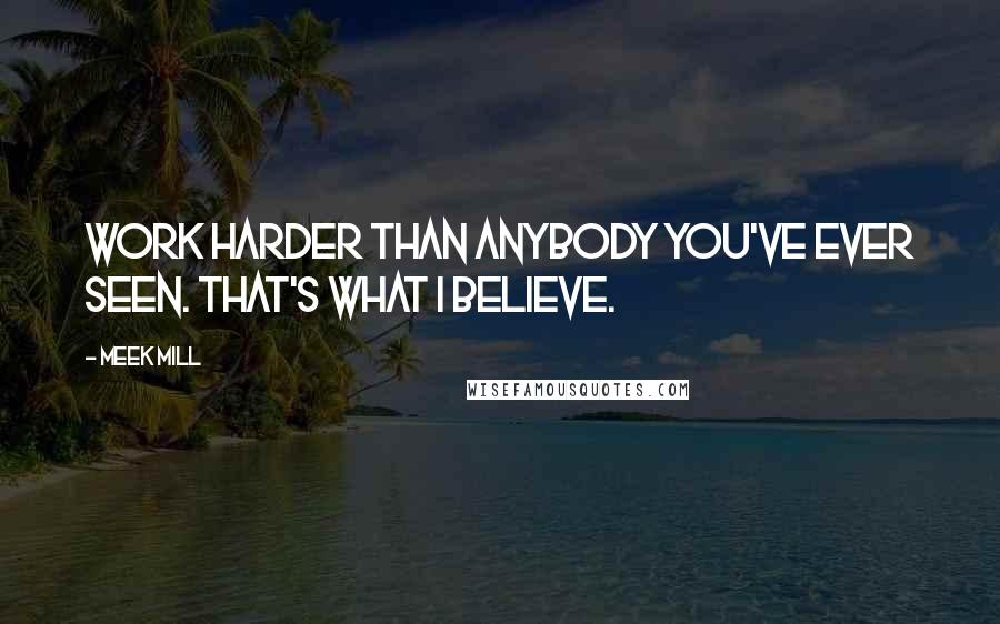 Meek Mill Quotes: Work harder than anybody you've ever seen. That's what I believe.