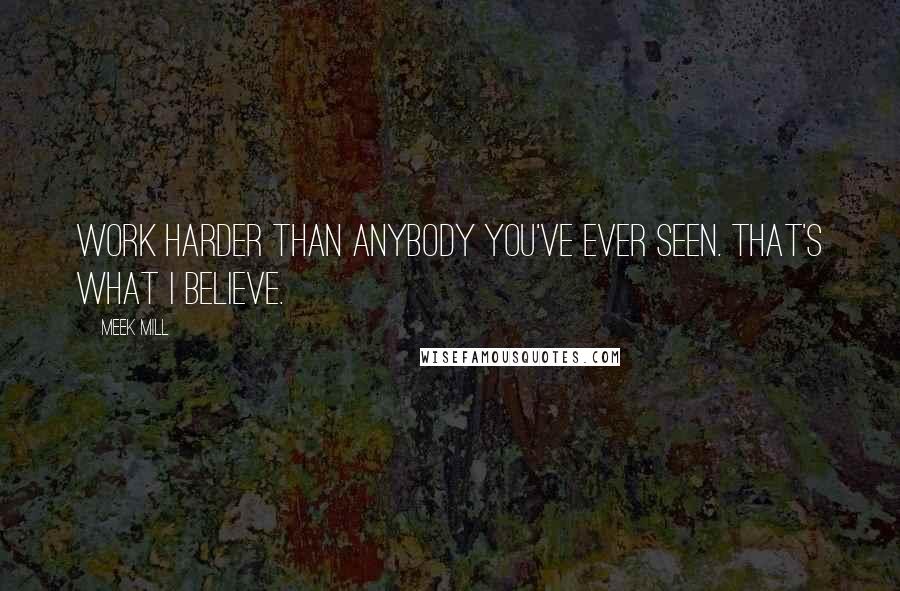 Meek Mill Quotes: Work harder than anybody you've ever seen. That's what I believe.