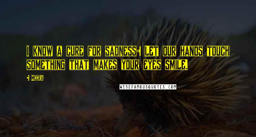Meera Quotes: I know a cure for sadness: Let our hands touch something that makes your eyes smile.