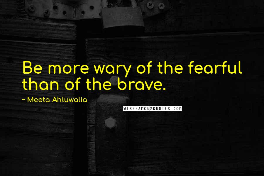 Meeta Ahluwalia Quotes: Be more wary of the fearful than of the brave.