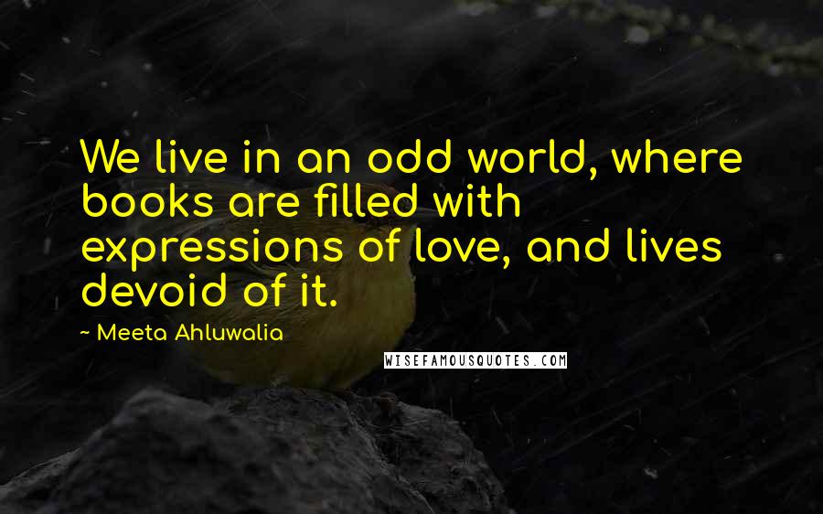 Meeta Ahluwalia Quotes: We live in an odd world, where books are filled with expressions of love, and lives devoid of it.