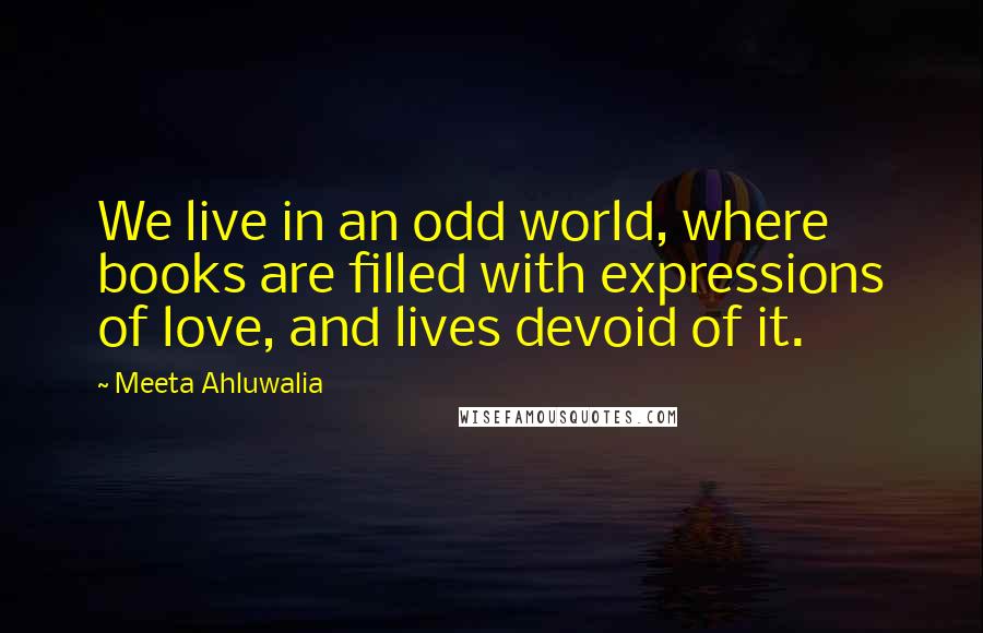 Meeta Ahluwalia Quotes: We live in an odd world, where books are filled with expressions of love, and lives devoid of it.