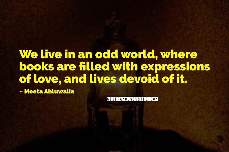 Meeta Ahluwalia Quotes: We live in an odd world, where books are filled with expressions of love, and lives devoid of it.