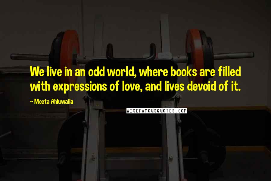 Meeta Ahluwalia Quotes: We live in an odd world, where books are filled with expressions of love, and lives devoid of it.